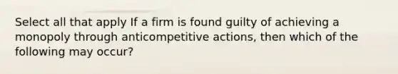 Select all that apply If a firm is found guilty of achieving a monopoly through anticompetitive actions, then which of the following may occur?