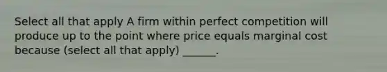 Select all that apply A firm within perfect competition will produce up to the point where price equals marginal cost because (select all that apply) ______.