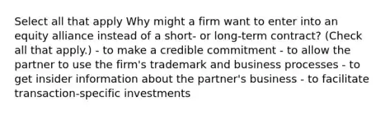 Select all that apply Why might a firm want to enter into an equity alliance instead of a short- or long-term contract? (Check all that apply.) - to make a credible commitment - to allow the partner to use the firm's trademark and business processes - to get insider information about the partner's business - to facilitate transaction-specific investments