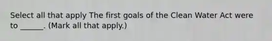 Select all that apply The first goals of the Clean Water Act were to ______. (Mark all that apply.)