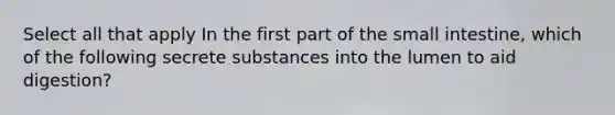 Select all that apply In the first part of the small intestine, which of the following secrete substances into the lumen to aid digestion?