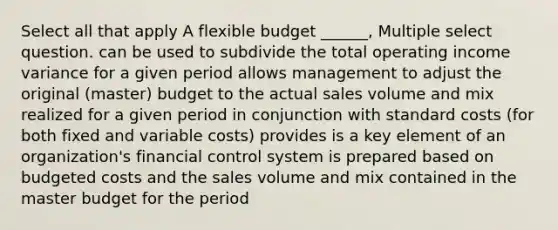 Select all that apply A flexible budget ______, Multiple select question. can be used to subdivide the total operating income variance for a given period allows management to adjust the original (master) budget to the actual sales volume and mix realized for a given period in conjunction with <a href='https://www.questionai.com/knowledge/k66rzHC4Lr-standard-costs' class='anchor-knowledge'>standard costs</a> (for both fixed and variable costs) provides is a key element of an organization's financial control system is prepared based on budgeted costs and the sales volume and mix contained in the master budget for the period