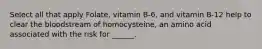 Select all that apply Folate, vitamin B-6, and vitamin B-12 help to clear the bloodstream of homocysteine, an amino acid associated with the risk for ______.