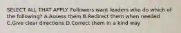 SELECT ALL THAT APPLY. Followers want leaders who do which of the following? A.Assess them B.Redirect them when needed C.Give clear directions D.Correct them in a kind way