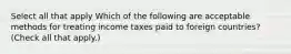 Select all that apply Which of the following are acceptable methods for treating income taxes paid to foreign countries? (Check all that apply.)