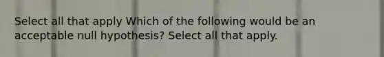 Select all that apply Which of the following would be an acceptable null hypothesis? Select all that apply.