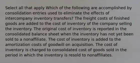 Select all that apply Which of the following are accomplished by consolidation entries used to eliminate the effects of intercompany inventory transfers? The freight costs of finished goods are added to the cost of inventory of the company selling the inventory. The original cost of inventory is reported in the consolidated balance sheet when the inventory has not yet been sold to a nonaffiliate. The cost of inventory is added to the amortization costs of goodwill on acquisition. The cost of inventory is charged to consolidated cost of goods sold in the period in which the inventory is resold to nonaffiliates.