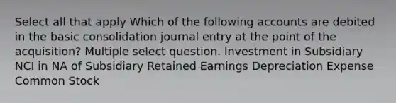 Select all that apply Which of the following accounts are debited in the basic consolidation journal entry at the point of the acquisition? Multiple select question. Investment in Subsidiary NCI in NA of Subsidiary Retained Earnings Depreciation Expense Common Stock