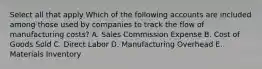 Select all that apply Which of the following accounts are included among those used by companies to track the flow of manufacturing costs? A. Sales Commission Expense B. Cost of Goods Sold C. Direct Labor D. Manufacturing Overhead E. Materials Inventory