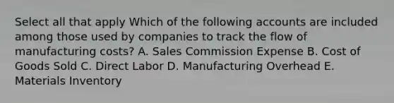 Select all that apply Which of the following accounts are included among those used by companies to track the flow of manufacturing costs? A. Sales Commission Expense B. Cost of Goods Sold C. Direct Labor D. Manufacturing Overhead E. Materials Inventory