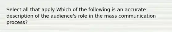 Select all that apply Which of the following is an accurate description of the audience's role in the mass communication process?