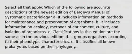 Select all that apply: Which of the following are accurate descriptions of the newest edition of Bergey's Manual of Systematic Bacteriology? a. It includes information on methods for maintenance and preservation of organisms. b. It includes information on ecology, methods of enrichment, culture, and isolation of organisms. c. Classifications in this edition are the same as in the previous edition. d. It groups organisms according to their phenotypic characteristics. e. It classifies all known prokaryotes based on their phylogeny.