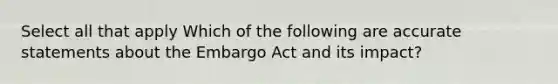 Select all that apply Which of the following are accurate statements about the Embargo Act and its impact?