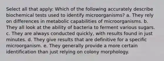 Select all that apply: Which of the following accurately describe biochemical tests used to identify microorganisms? a. They rely on differences in metabolic capabilities of microorganisms. b. They all look at the ability of bacteria to ferment various sugars. c. They are always conducted quickly, with results found in just minutes. d. They give results that are definitive for a specific microorganism. e. They generally provide a more certain identification than just relying on colony morphology.