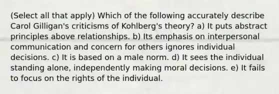 (Select all that apply) Which of the following accurately describe Carol Gilligan's criticisms of Kohlberg's theory? a) It puts abstract principles above relationships. b) Its emphasis on interpersonal communication and concern for others ignores individual decisions. c) It is based on a male norm. d) It sees the individual standing alone, independently making moral decisions. e) It fails to focus on the rights of the individual.