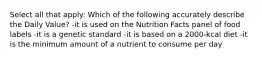 Select all that apply: Which of the following accurately describe the Daily Value? -it is used on the Nutrition Facts panel of food labels -it is a genetic standard -it is based on a 2000-kcal diet -it is the minimum amount of a nutrient to consume per day