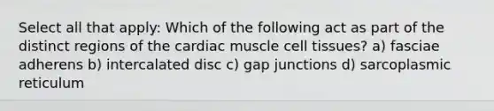 Select all that apply: Which of the following act as part of the distinct regions of the cardiac muscle cell tissues? a) fasciae adherens b) intercalated disc c) gap junctions d) sarcoplasmic reticulum