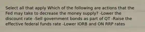 Select all that apply Which of the following are actions that the Fed may take to decrease the money supply? -Lower the discount rate -Sell government bonds as part of QT -Raise the effective federal funds rate -Lower IORB and ON RRP rates