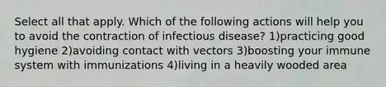 Select all that apply. Which of the following actions will help you to avoid the contraction of infectious disease? 1)practicing good hygiene 2)avoiding contact with vectors 3)boosting your immune system with immunizations 4)living in a heavily wooded area