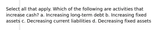 Select all that apply. Which of the following are activities that increase cash? a. Increasing long-term debt b. Increasing fixed assets c. Decreasing current liabilities d. Decreasing fixed assets