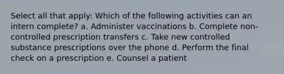 Select all that apply: Which of the following activities can an intern complete? a. Administer vaccinations b. Complete non-controlled prescription transfers c. Take new controlled substance prescriptions over the phone d. Perform the final check on a prescription e. Counsel a patient