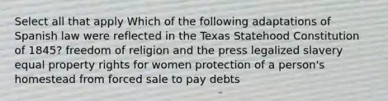 Select all that apply Which of the following adaptations of Spanish law were reflected in the Texas Statehood Constitution of 1845? freedom of religion and the press legalized slavery equal property rights for women protection of a person's homestead from forced sale to pay debts