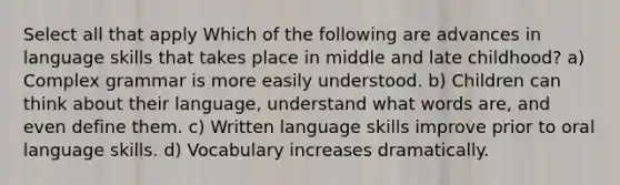 Select all that apply Which of the following are advances in language skills that takes place in middle and late childhood? a) Complex grammar is more easily understood. b) Children can think about their language, understand what words are, and even define them. c) Written language skills improve prior to oral language skills. d) Vocabulary increases dramatically.