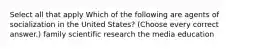 Select all that apply Which of the following are agents of socialization in the United States? (Choose every correct answer.) family scientific research the media education