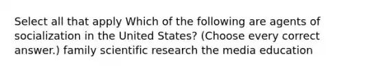 Select all that apply Which of the following are agents of socialization in the United States? (Choose every correct answer.) family scientific research the media education