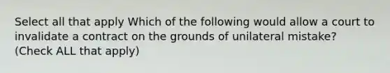 Select all that apply Which of the following would allow a court to invalidate a contract on the grounds of unilateral mistake? (Check ALL that apply)