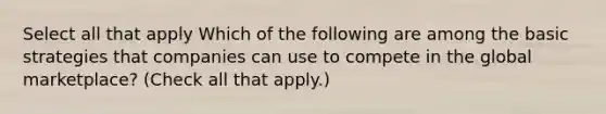 Select all that apply Which of the following are among the basic strategies that companies can use to compete in the global marketplace? (Check all that apply.)