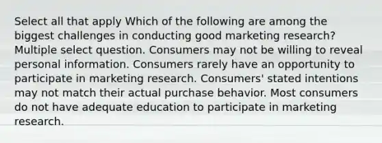 Select all that apply Which of the following are among the biggest challenges in conducting good marketing research? Multiple select question. Consumers may not be willing to reveal personal information. Consumers rarely have an opportunity to participate in marketing research. Consumers' stated intentions may not match their actual purchase behavior. Most consumers do not have adequate education to participate in marketing research.