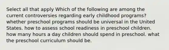 Select all that apply Which of the following are among the current controversies regarding early childhood programs? whether preschool programs should be universal in the United States. how to assess school readiness in preschool children. how many hours a day children should spend in preschool. what the preschool curriculum should be.