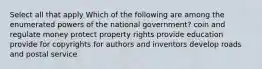 Select all that apply Which of the following are among the enumerated powers of the national government? coin and regulate money protect property rights provide education provide for copyrights for authors and inventors develop roads and postal service