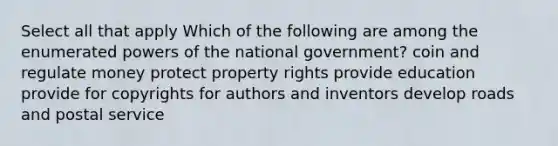 Select all that apply Which of the following are among the enumerated powers of the national government? coin and regulate money protect property rights provide education provide for copyrights for authors and inventors develop roads and postal service