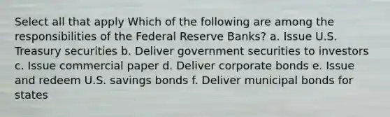 Select all that apply Which of the following are among the responsibilities of the Federal Reserve Banks? a. Issue U.S. Treasury securities b. Deliver government securities to investors c. Issue commercial paper d. Deliver corporate bonds e. Issue and redeem U.S. savings bonds f. Deliver municipal bonds for states