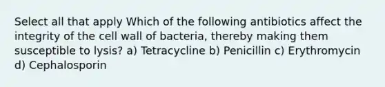 Select all that apply Which of the following antibiotics affect the integrity of the cell wall of bacteria, thereby making them susceptible to lysis? a) Tetracycline b) Penicillin c) Erythromycin d) Cephalosporin