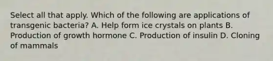 Select all that apply. Which of the following are applications of transgenic bacteria? A. Help form ice crystals on plants B. Production of growth hormone C. Production of insulin D. Cloning of mammals