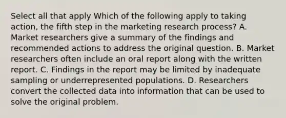 Select all that apply Which of the following apply to taking action, the fifth step in the marketing research process? A. Market researchers give a summary of the findings and recommended actions to address the original question. B. Market researchers often include an oral report along with the written report. C. Findings in the report may be limited by inadequate sampling or underrepresented populations. D. Researchers convert the collected data into information that can be used to solve the original problem.