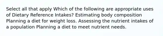 Select all that apply Which of the following are appropriate uses of Dietary Reference Intakes? Estimating body composition Planning a diet for weight loss. Assessing the nutrient intakes of a population Planning a diet to meet nutrient needs.