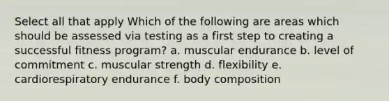 Select all that apply Which of the following are areas which should be assessed via testing as a first step to creating a successful fitness program? a. muscular endurance b. level of commitment c. muscular strength d. flexibility e. cardiorespiratory endurance f. body composition