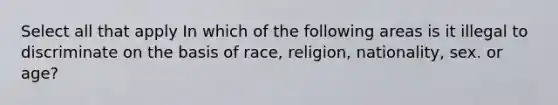 Select all that apply In which of the following areas is it illegal to discriminate on the basis of race, religion, nationality, sex. or age?