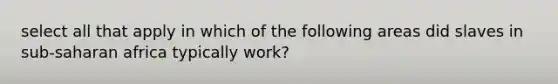 select all that apply in which of the following areas did slaves in sub-saharan africa typically work?