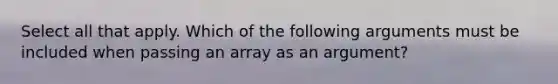 Select all that apply. Which of the following arguments must be included when passing an array as an argument?