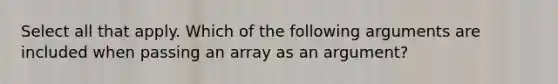 Select all that apply. Which of the following arguments are included when passing an array as an argument?