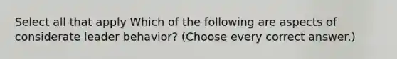 Select all that apply Which of the following are aspects of considerate leader behavior? (Choose every correct answer.)