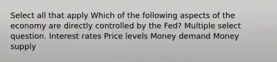 Select all that apply Which of the following aspects of the economy are directly controlled by the Fed? Multiple select question. Interest rates Price levels Money demand Money supply