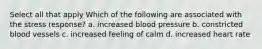 Select all that apply Which of the following are associated with the stress response? a. increased blood pressure b. constricted blood vessels c. increased feeling of calm d. increased heart rate