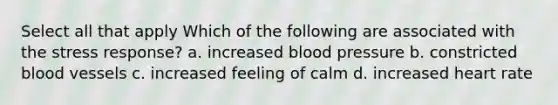 Select all that apply Which of the following are associated with the stress response? a. increased blood pressure b. constricted blood vessels c. increased feeling of calm d. increased heart rate