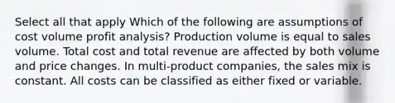 Select all that apply Which of the following are assumptions of cost volume profit analysis? Production volume is equal to sales volume. Total cost and total revenue are affected by both volume and price changes. In multi-product companies, the sales mix is constant. All costs can be classified as either fixed or variable.